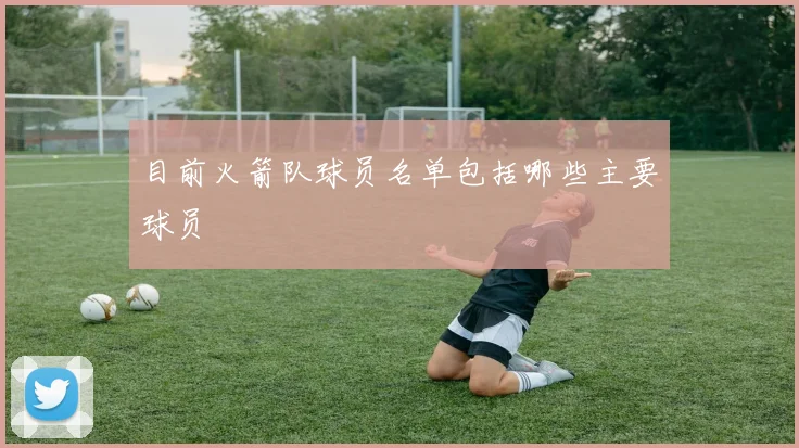目前火箭队球员名单包括哪些主要球员