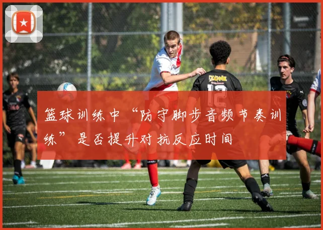 篮球训练中“防守脚步音频节奏训练”是否提升对抗反应时间