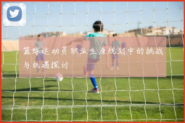 篮球运动员职业生涯规划中的挑战与机遇探讨