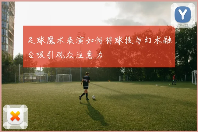 足球魔术表演如何将球技与幻术融合吸引观众注意力