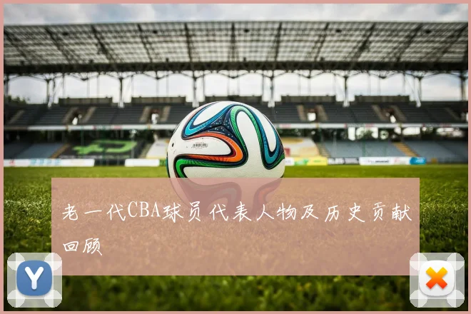 老一代CBA球员代表人物及历史贡献回顾